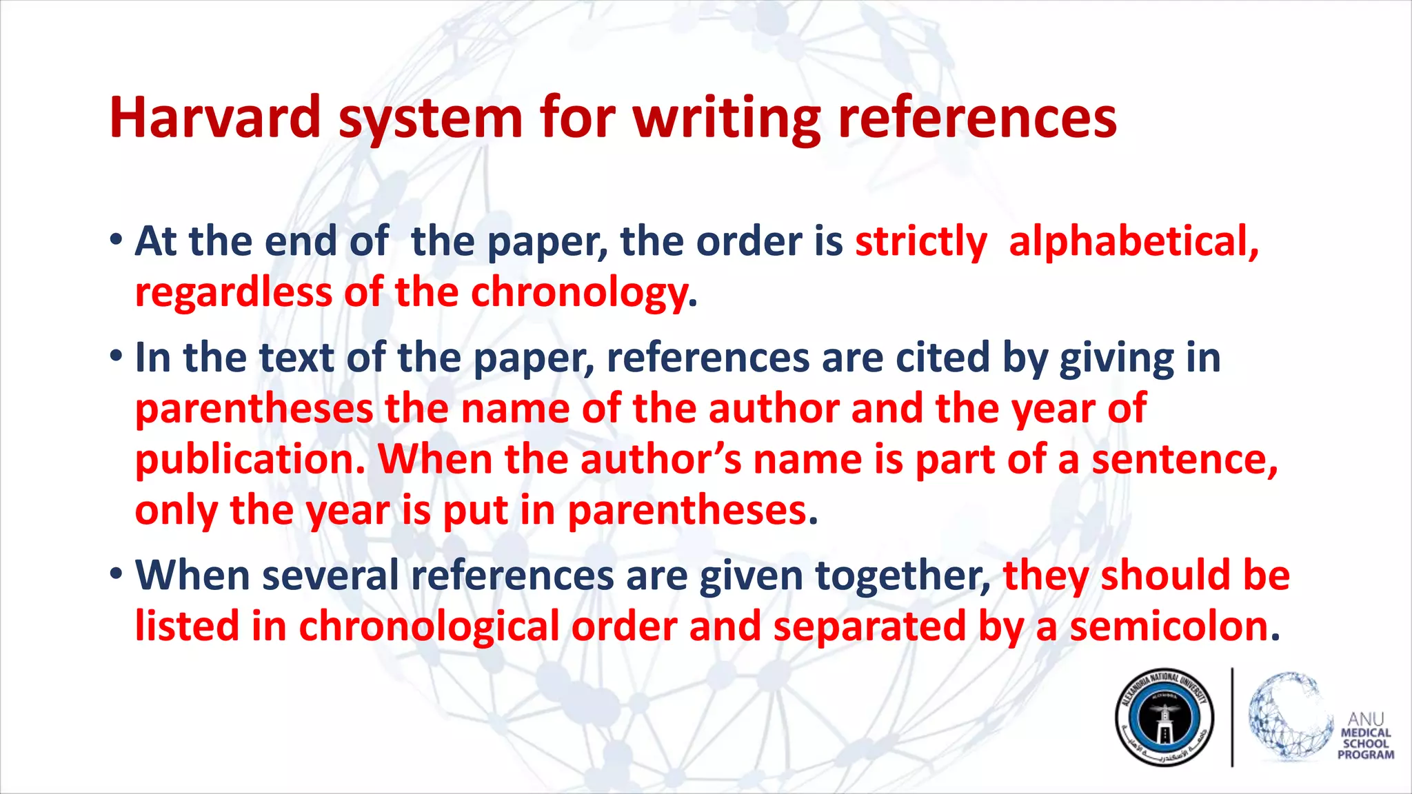 Harvard system for writing references
• At the end of the paper, the order is strictly alphabetical,
regardless of the chronology.
• In the text of the paper, references are cited by giving in
parentheses the name of the author and the year of
publication. When the author’s name is part of a sentence,
only the year is put in parentheses.
• When several references are given together, they should be
listed in chronological order and separated by a semicolon.
 