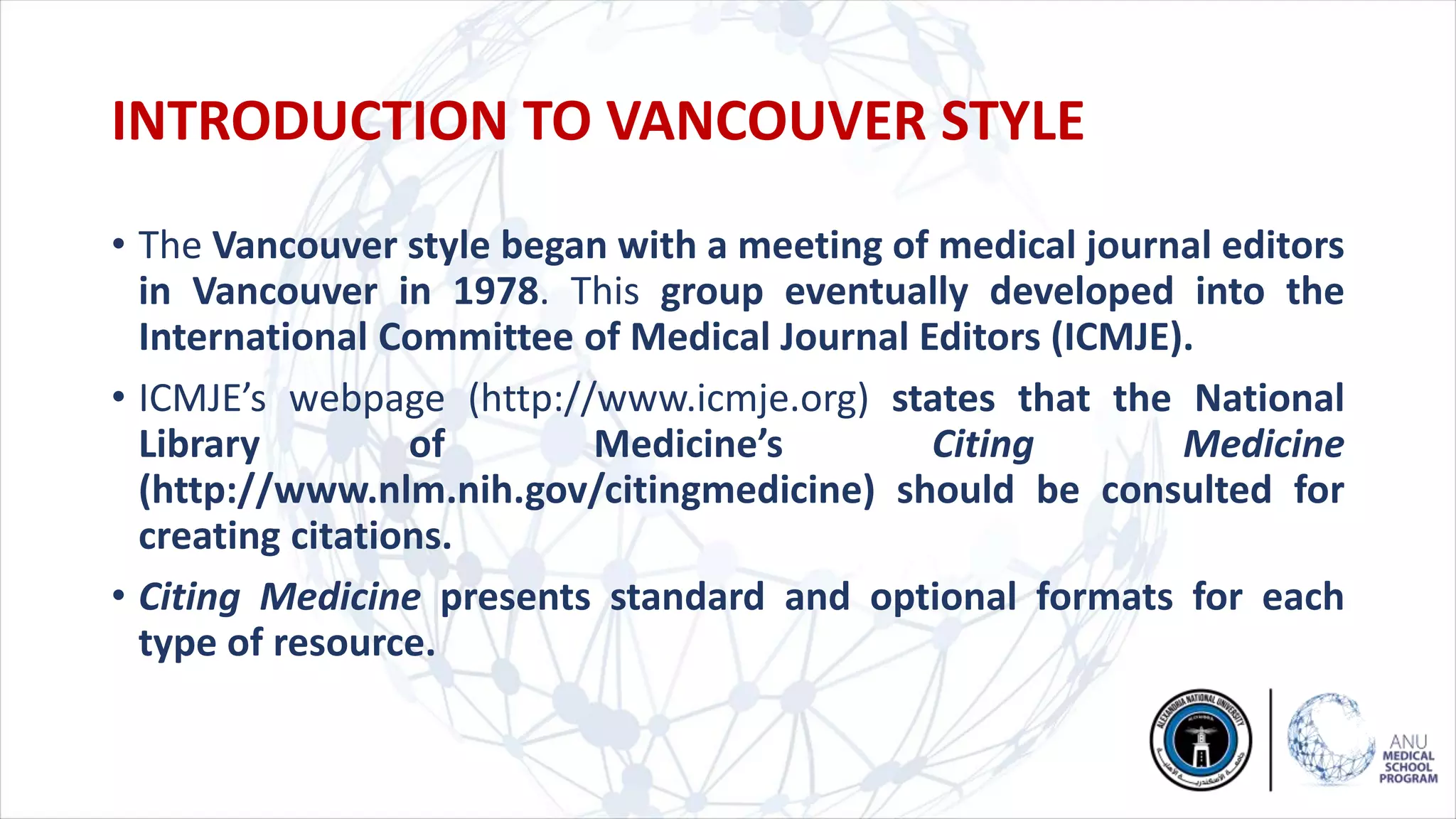 INTRODUCTION TO VANCOUVER STYLE
• The Vancouver style began with a meeting of medical journal editors
in Vancouver in 1978. This group eventually developed into the
International Committee of Medical Journal Editors (ICMJE).
• ICMJE’s webpage (http://www.icmje.org) states that the National
Library of Medicine’s Citing Medicine
(http://www.nlm.nih.gov/citingmedicine) should be consulted for
creating citations.
• Citing Medicine presents standard and optional formats for each
type of resource.
 