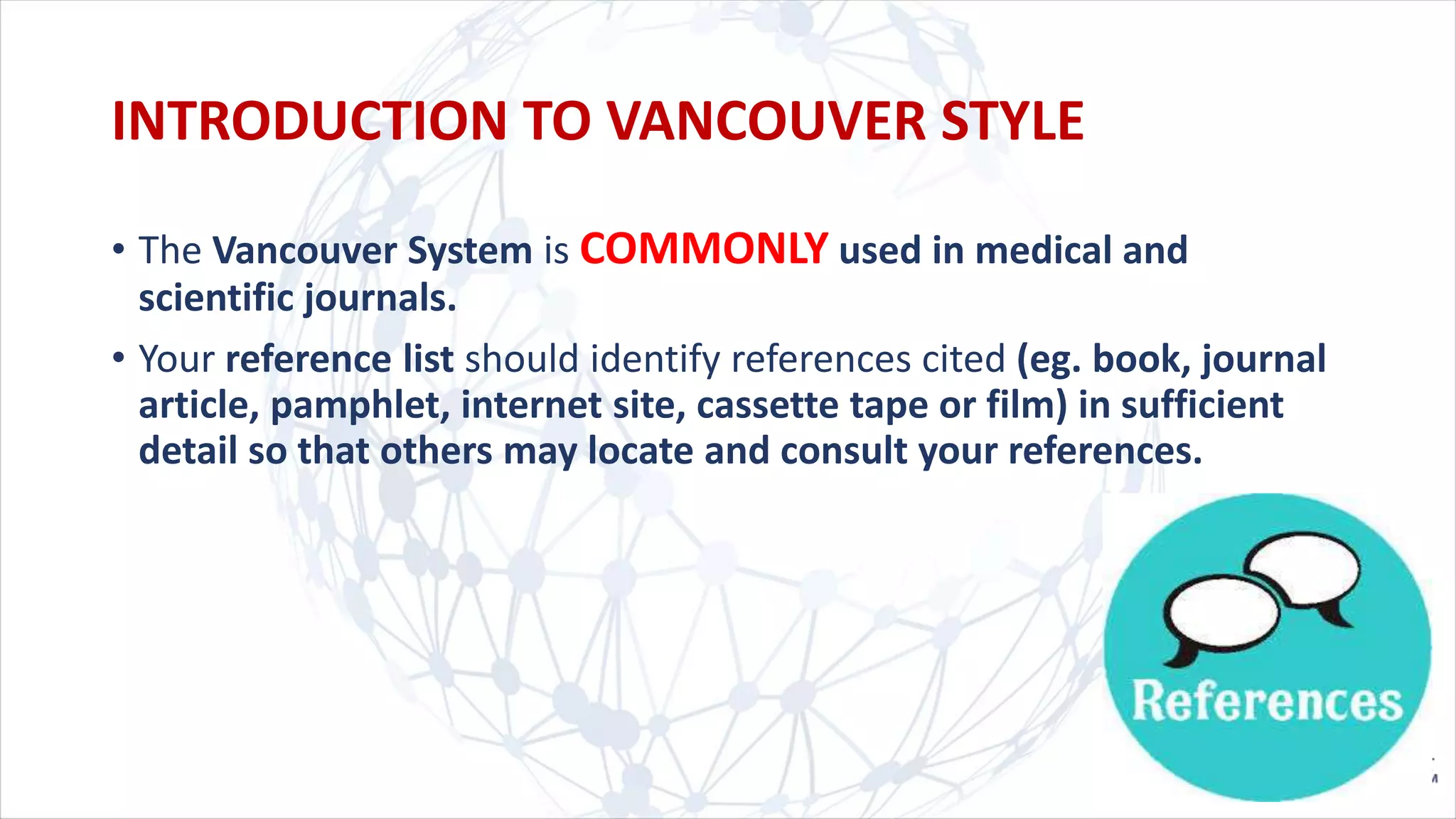• The Vancouver System is COMMONLY used in medical and
scientific journals.
• Your reference list should identify references cited (eg. book, journal
article, pamphlet, internet site, cassette tape or film) in sufficient
detail so that others may locate and consult your references.
INTRODUCTION TO VANCOUVER STYLE
 