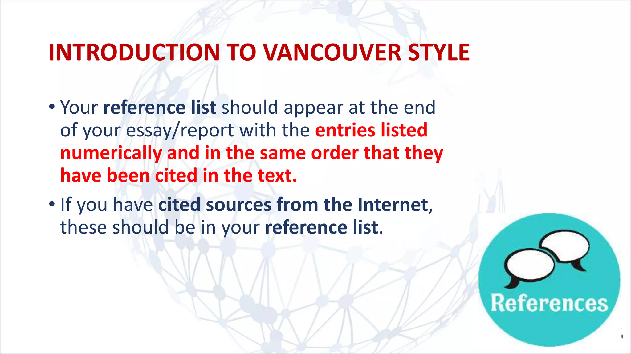 • Your reference list should appear at the end
of your essay/report with the entries listed
numerically and in the same order that they
have been cited in the text.
• If you have cited sources from the Internet,
these should be in your reference list.
INTRODUCTION TO VANCOUVER STYLE
 