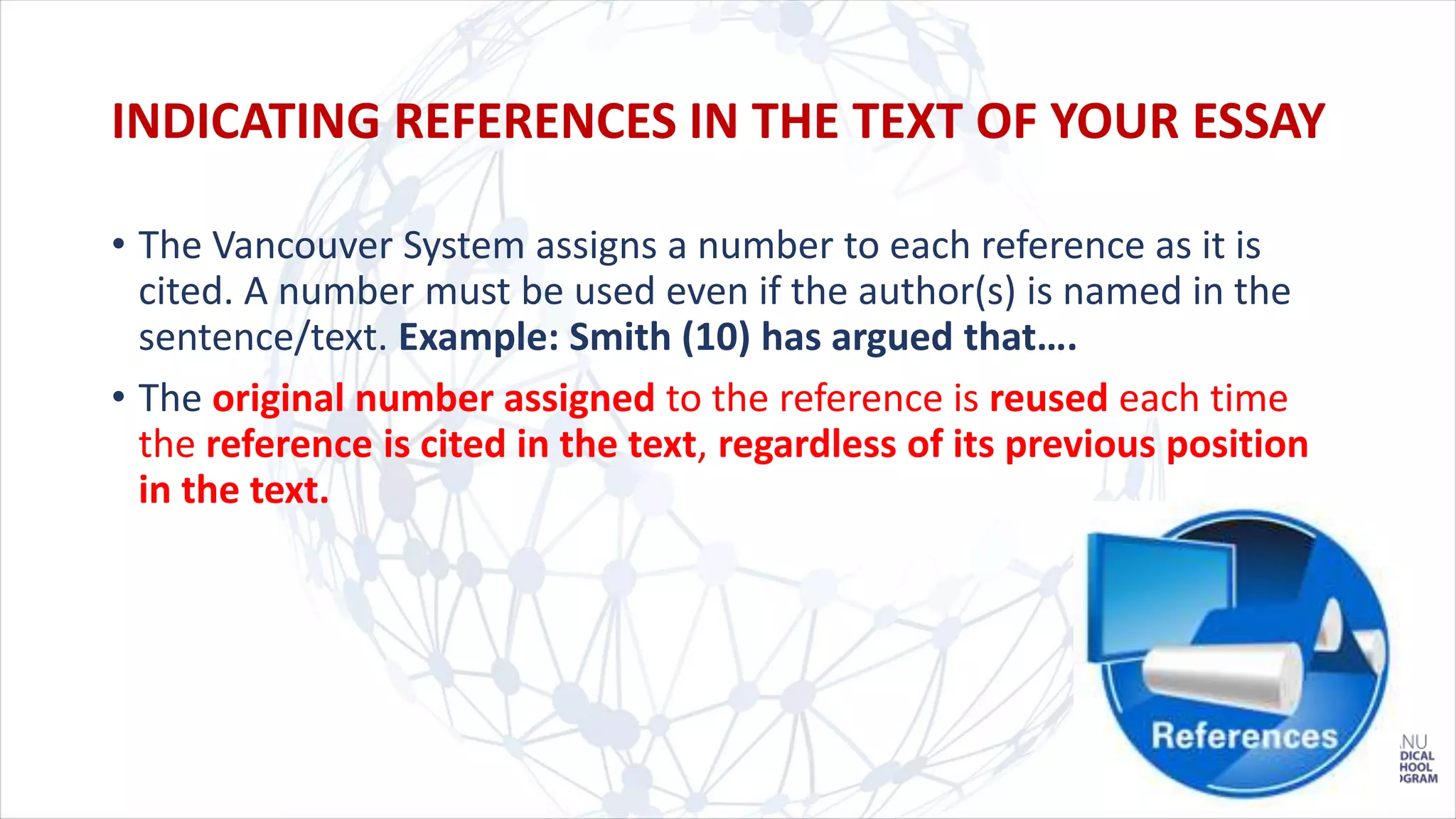 • The Vancouver System assigns a number to each reference as it is
cited. A number must be used even if the author(s) is named in the
sentence/text. Example: Smith (10) has argued that….
• The original number assigned to the reference is reused each time
the reference is cited in the text, regardless of its previous position
in the text.
INDICATING REFERENCES IN THE TEXT OF YOUR ESSAY
 