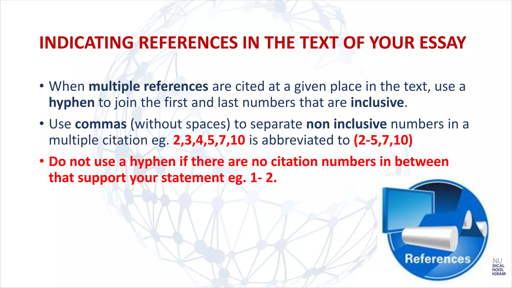 • When multiple references are cited at a given place in the text, use a
hyphen to join the first and last numbers that are inclusive.
• Use commas (without spaces) to separate non inclusive numbers in a
multiple citation eg. 2,3,4,5,7,10 is abbreviated to (2-5,7,10)
• Do not use a hyphen if there are no citation numbers in between
that support your statement eg. 1- 2.
INDICATING REFERENCES IN THE TEXT OF YOUR ESSAY
 