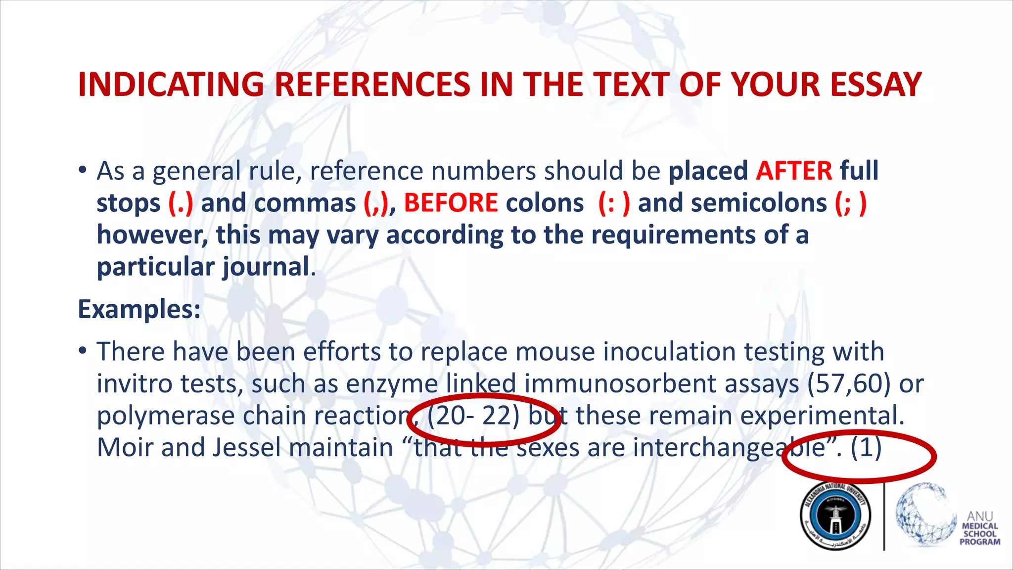 • As a general rule, reference numbers should be placed AFTER full
stops (.) and commas (,), BEFORE colons (: ) and semicolons (; )
however, this may vary according to the requirements of a
particular journal.
Examples:
• There have been efforts to replace mouse inoculation testing with
invitro tests, such as enzyme linked immunosorbent assays (57,60) or
polymerase chain reaction, (20- 22) but these remain experimental.
Moir and Jessel maintain “that the sexes are interchangeable”. (1)
INDICATING REFERENCES IN THE TEXT OF YOUR ESSAY
 