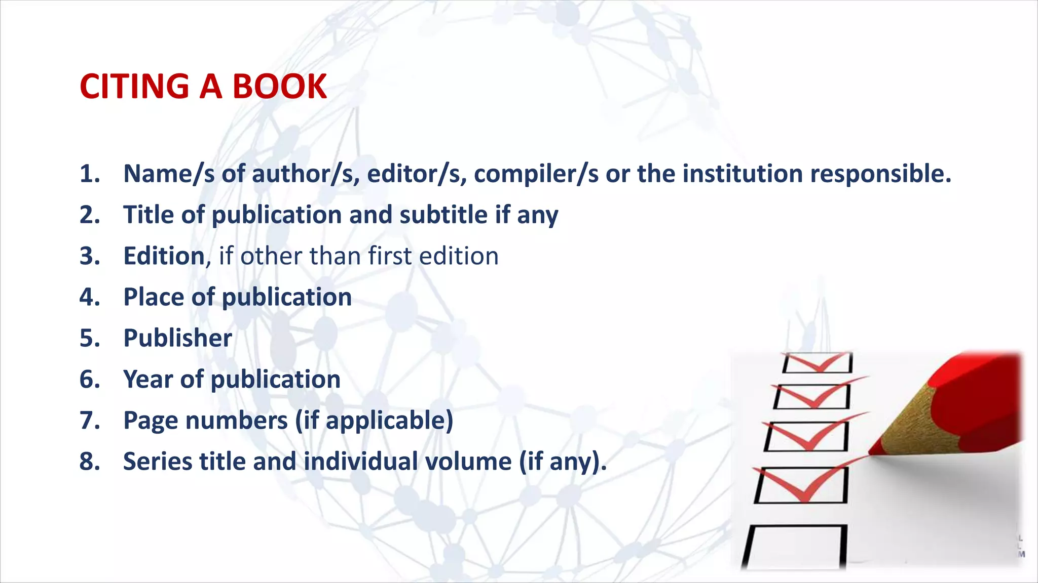 1. Name/s of author/s, editor/s, compiler/s or the institution responsible.
2. Title of publication and subtitle if any
3. Edition, if other than first edition
4. Place of publication
5. Publisher
6. Year of publication
7. Page numbers (if applicable)
8. Series title and individual volume (if any).
CITING A BOOK
 