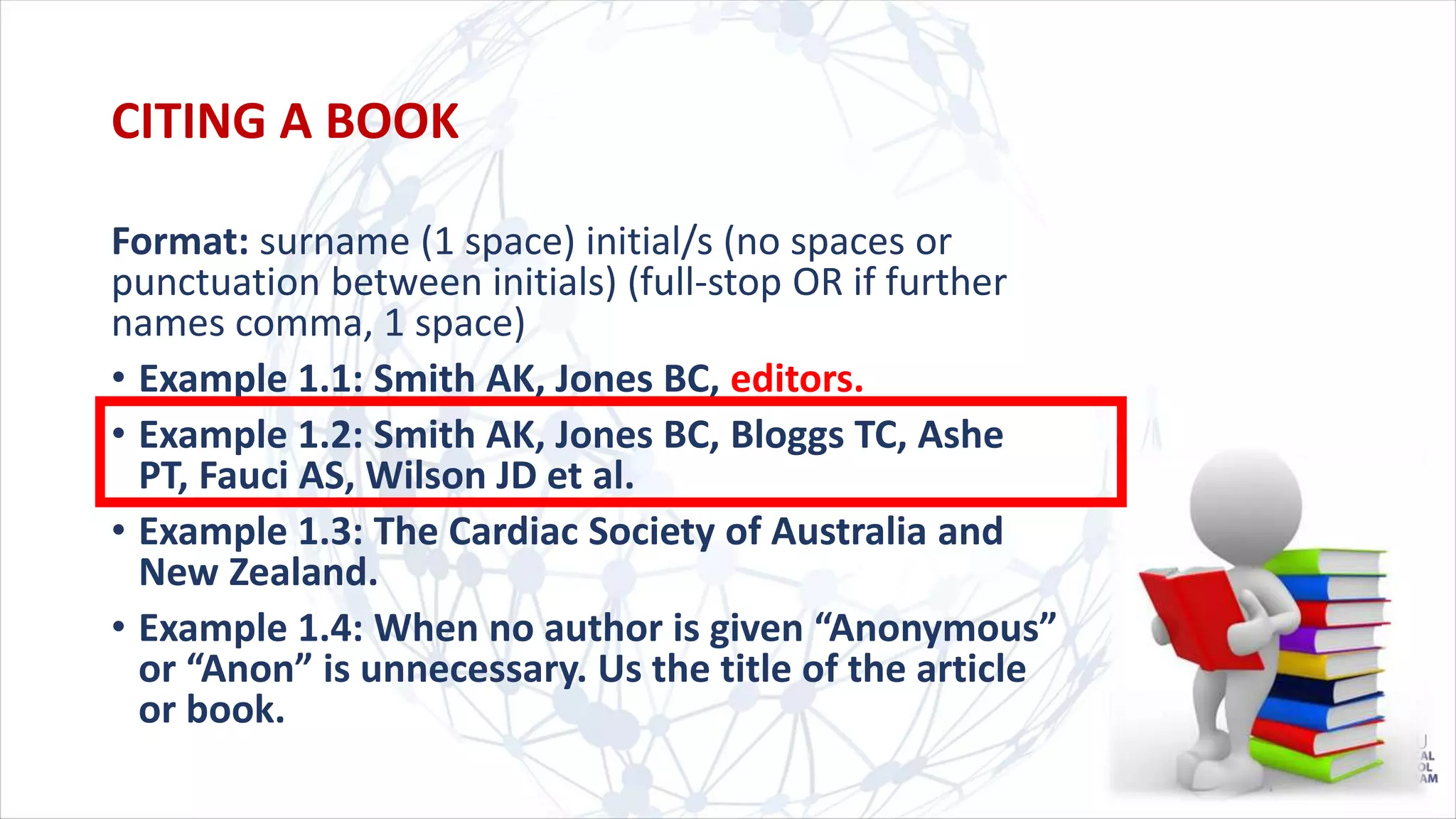 CITING A BOOK
Format: surname (1 space) initial/s (no spaces or
punctuation between initials) (full-stop OR if further
names comma, 1 space)
• Example 1.1: Smith AK, Jones BC, editors.
• Example 1.2: Smith AK, Jones BC, Bloggs TC, Ashe
PT, Fauci AS, Wilson JD et al.
• Example 1.3: The Cardiac Society of Australia and
New Zealand.
• Example 1.4: When no author is given “Anonymous”
or “Anon” is unnecessary. Us the title of the article
or book.
 