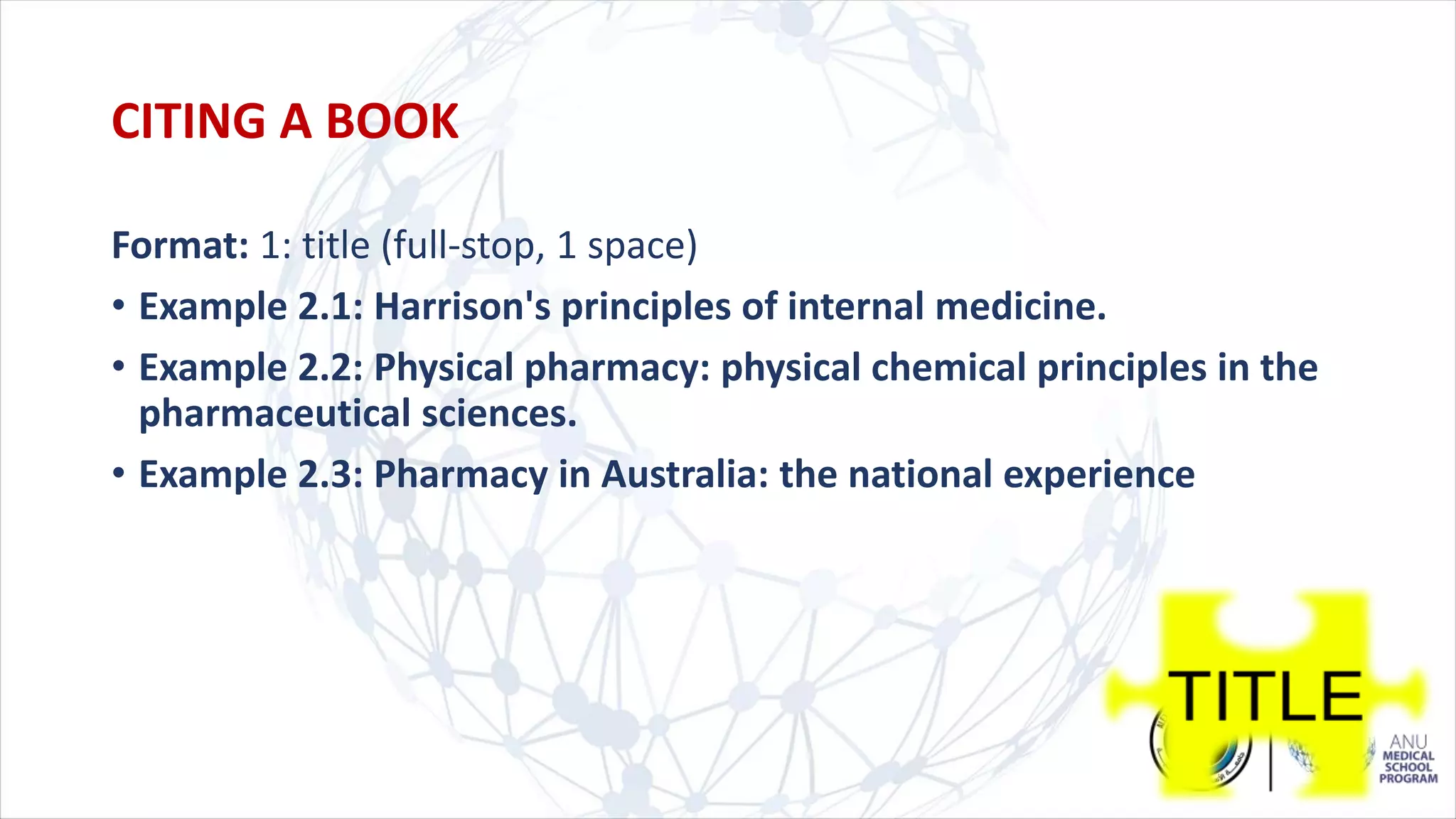 Format: 1: title (full-stop, 1 space)
• Example 2.1: Harrison's principles of internal medicine.
• Example 2.2: Physical pharmacy: physical chemical principles in the
pharmaceutical sciences.
• Example 2.3: Pharmacy in Australia: the national experience
CITING A BOOK
 