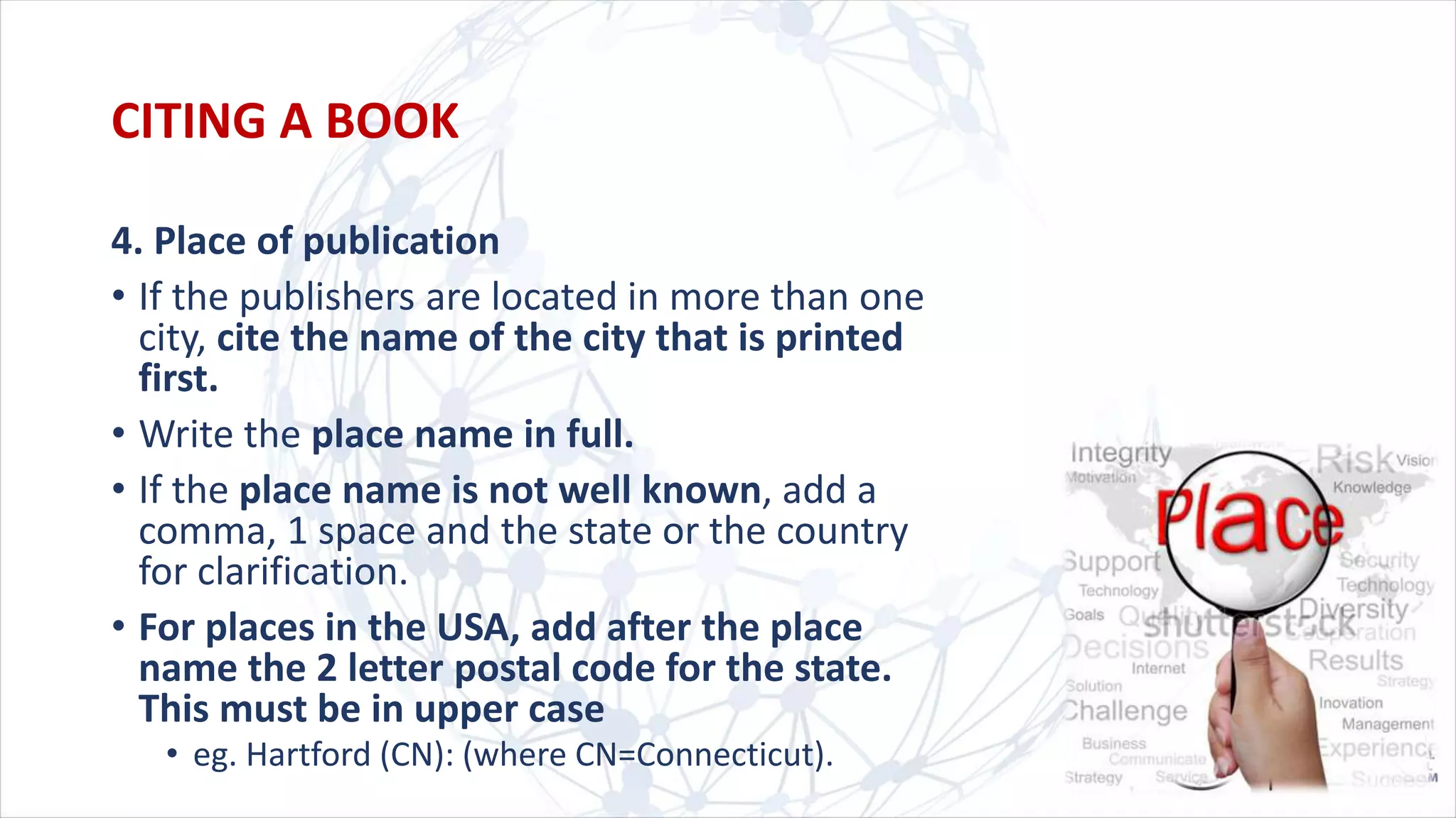 4. Place of publication
• If the publishers are located in more than one
city, cite the name of the city that is printed
first.
• Write the place name in full.
• If the place name is not well known, add a
comma, 1 space and the state or the country
for clarification.
• For places in the USA, add after the place
name the 2 letter postal code for the state.
This must be in upper case
• eg. Hartford (CN): (where CN=Connecticut).
CITING A BOOK
 