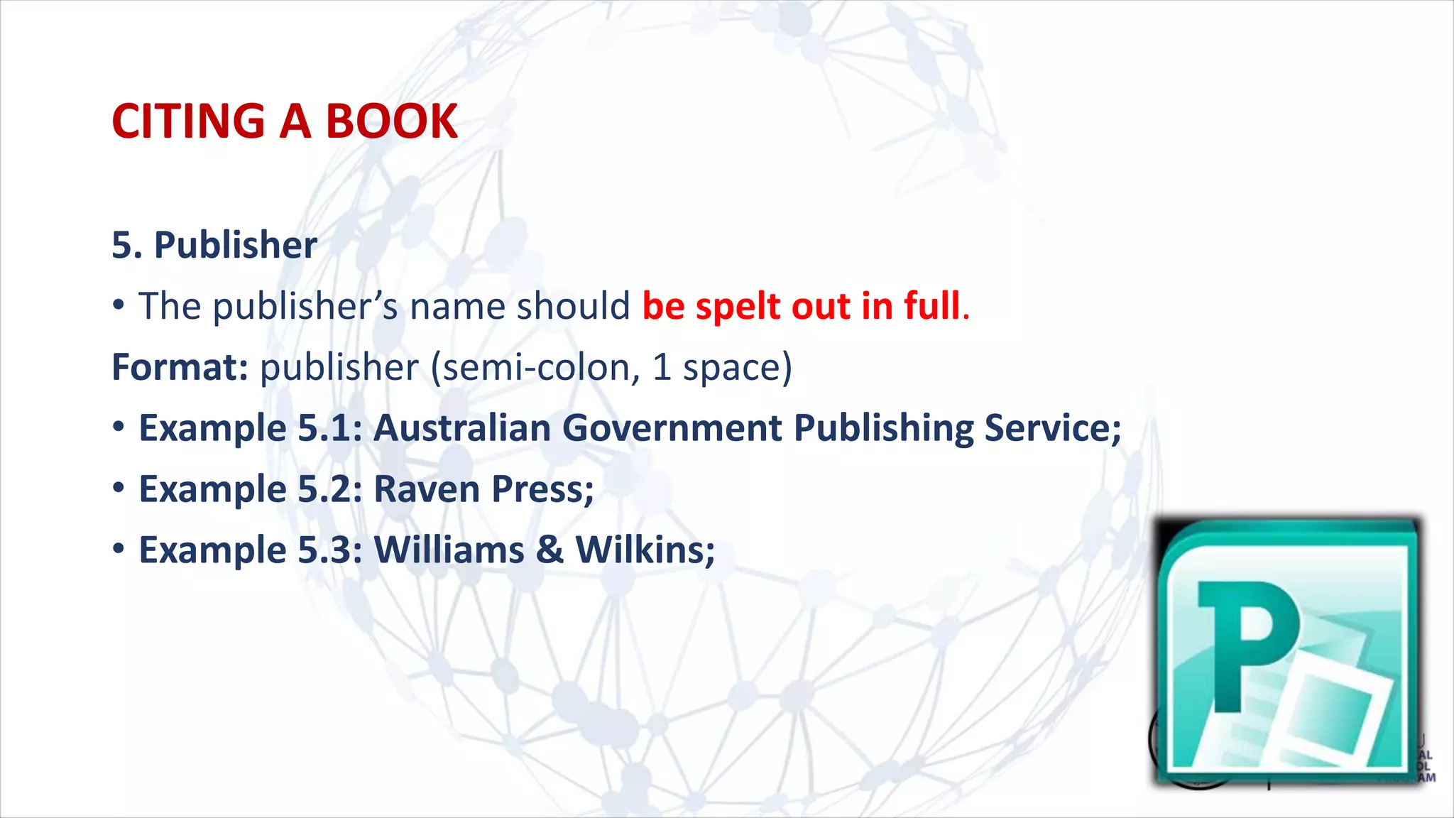 5. Publisher
• The publisher’s name should be spelt out in full.
Format: publisher (semi-colon, 1 space)
• Example 5.1: Australian Government Publishing Service;
• Example 5.2: Raven Press;
• Example 5.3: Williams & Wilkins;
CITING A BOOK
 