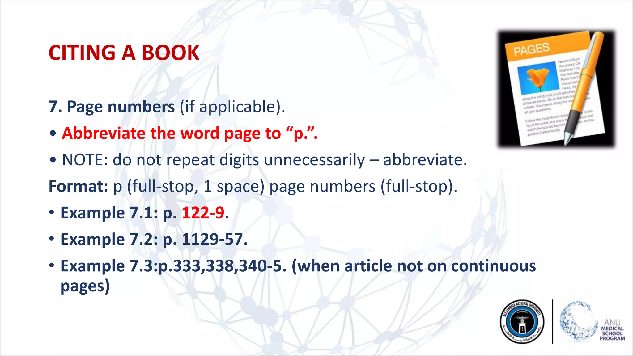 7. Page numbers (if applicable).
• Abbreviate the word page to “p.”.
• NOTE: do not repeat digits unnecessarily – abbreviate.
Format: p (full-stop, 1 space) page numbers (full-stop).
• Example 7.1: p. 122-9.
• Example 7.2: p. 1129-57.
• Example 7.3:p.333,338,340-5. (when article not on continuous
pages)
CITING A BOOK
 