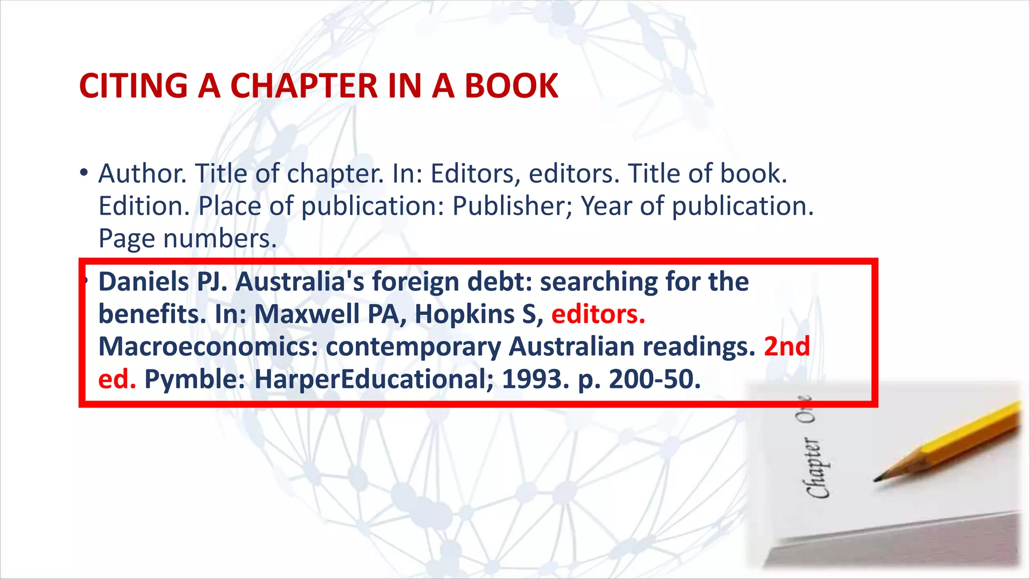 CITING A CHAPTER IN A BOOK
• Author. Title of chapter. In: Editors, editors. Title of book.
Edition. Place of publication: Publisher; Year of publication.
Page numbers.
• Daniels PJ. Australia's foreign debt: searching for the
benefits. In: Maxwell PA, Hopkins S, editors.
Macroeconomics: contemporary Australian readings. 2nd
ed. Pymble: HarperEducational; 1993. p. 200-50.
 