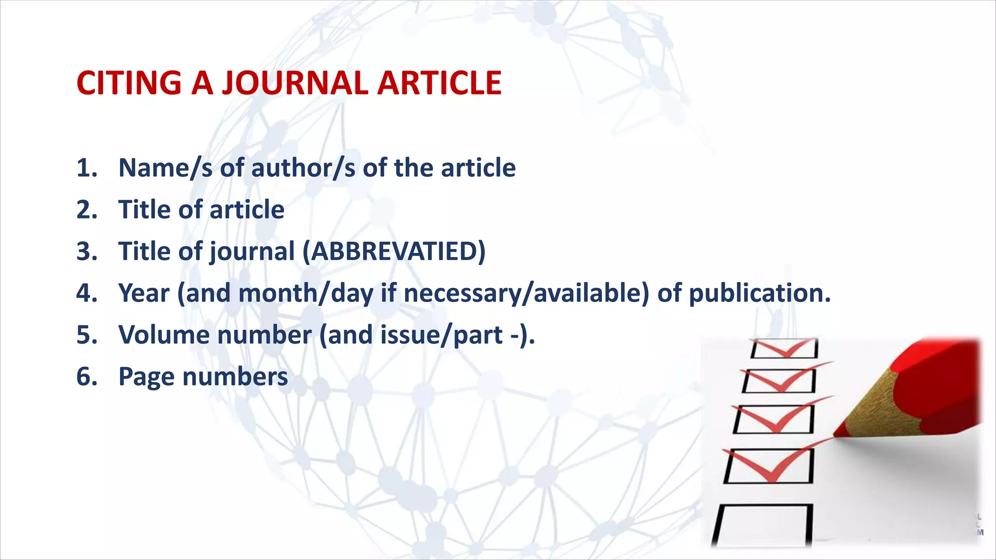 CITING A JOURNAL ARTICLE
1. Name/s of author/s of the article
2. Title of article
3. Title of journal (ABBREVATIED)
4. Year (and month/day if necessary/available) of publication.
5. Volume number (and issue/part -).
6. Page numbers
 