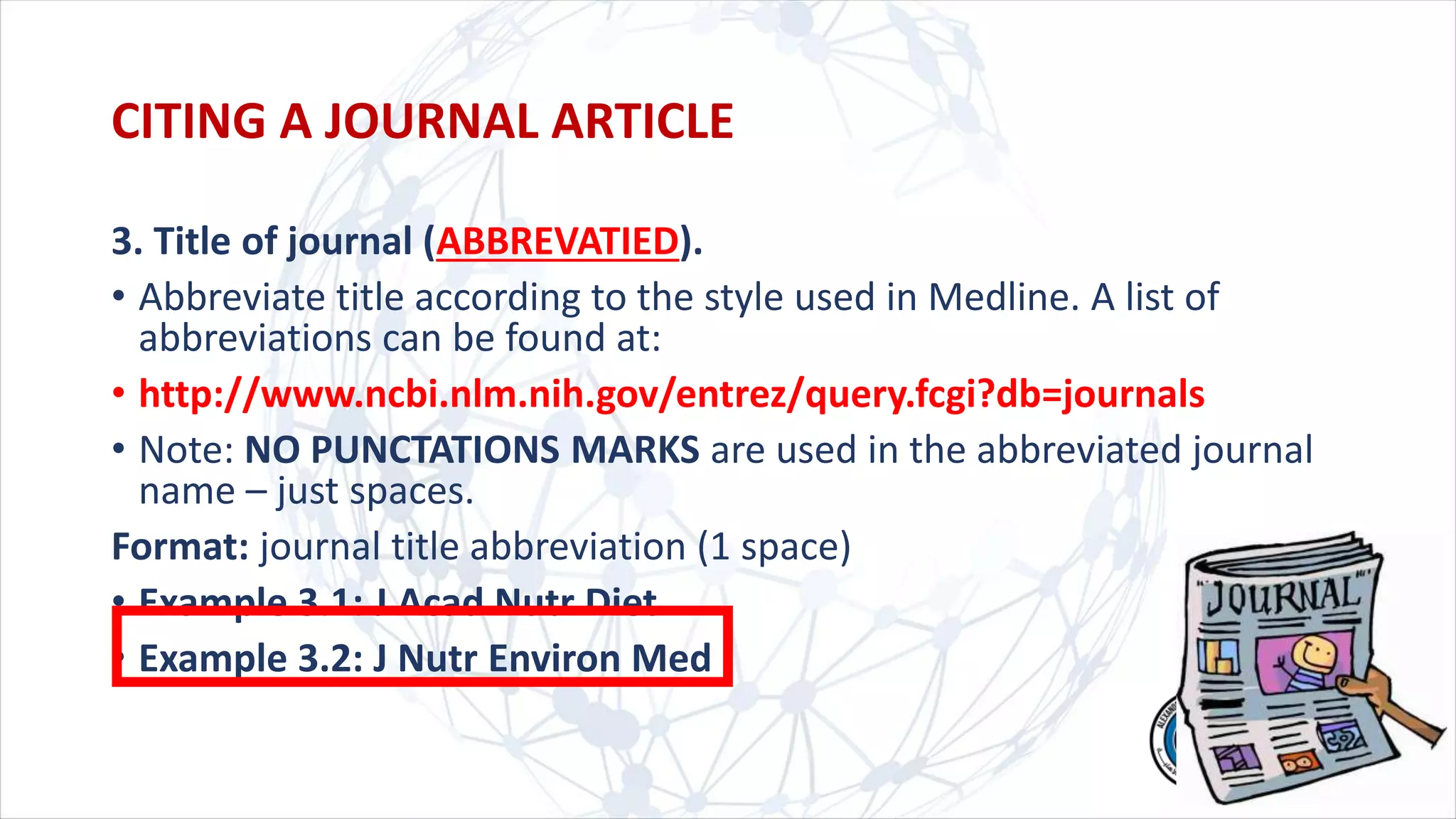 3. Title of journal (ABBREVATIED).
• Abbreviate title according to the style used in Medline. A list of
abbreviations can be found at:
• http://www.ncbi.nlm.nih.gov/entrez/query.fcgi?db=journals
• Note: NO PUNCTATIONS MARKS are used in the abbreviated journal
name – just spaces.
Format: journal title abbreviation (1 space)
• Example 3.1: J Acad Nutr Diet
• Example 3.2: J Nutr Environ Med
CITING A JOURNAL ARTICLE
 