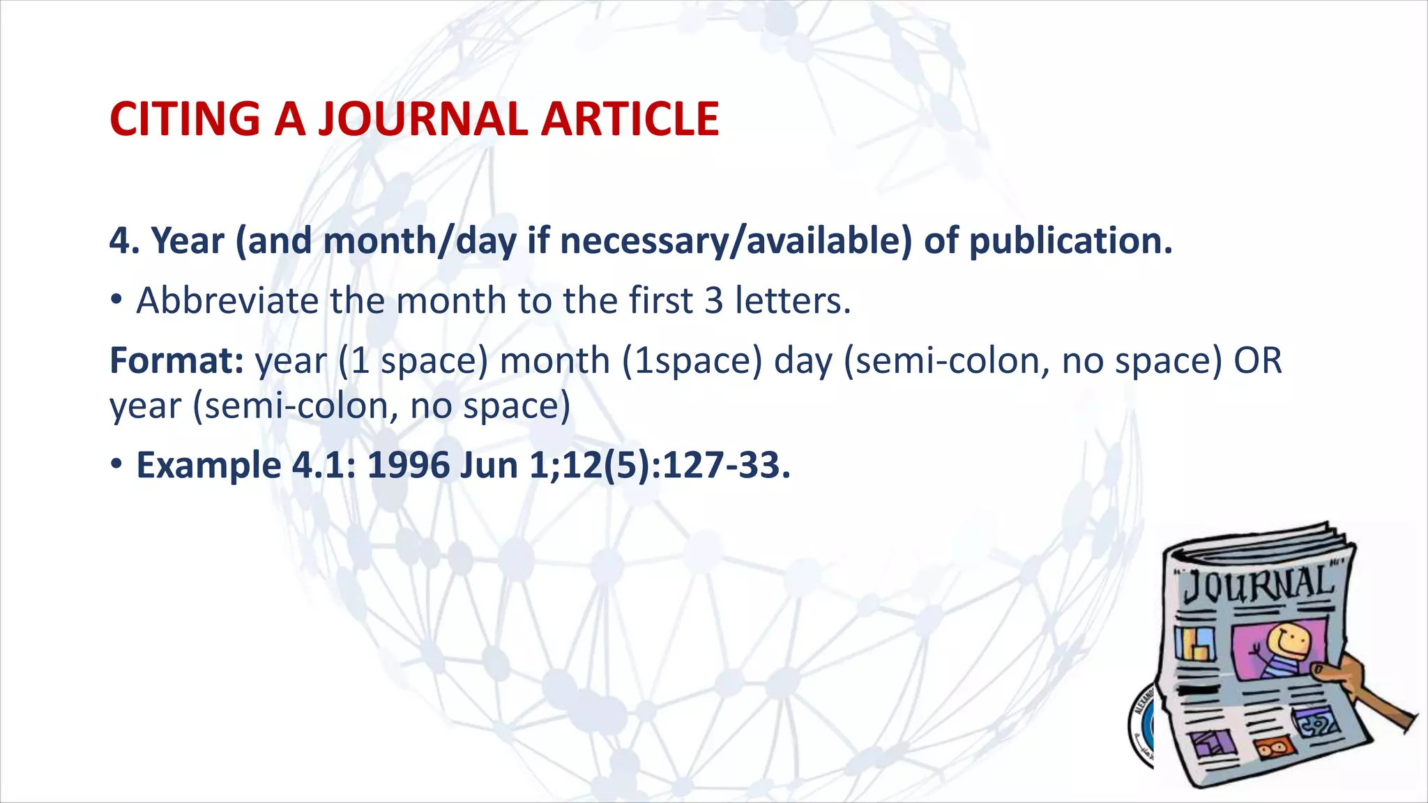 4. Year (and month/day if necessary/available) of publication.
• Abbreviate the month to the first 3 letters.
Format: year (1 space) month (1space) day (semi-colon, no space) OR
year (semi-colon, no space)
• Example 4.1: 1996 Jun 1;12(5):127-33.
CITING A JOURNAL ARTICLE
 