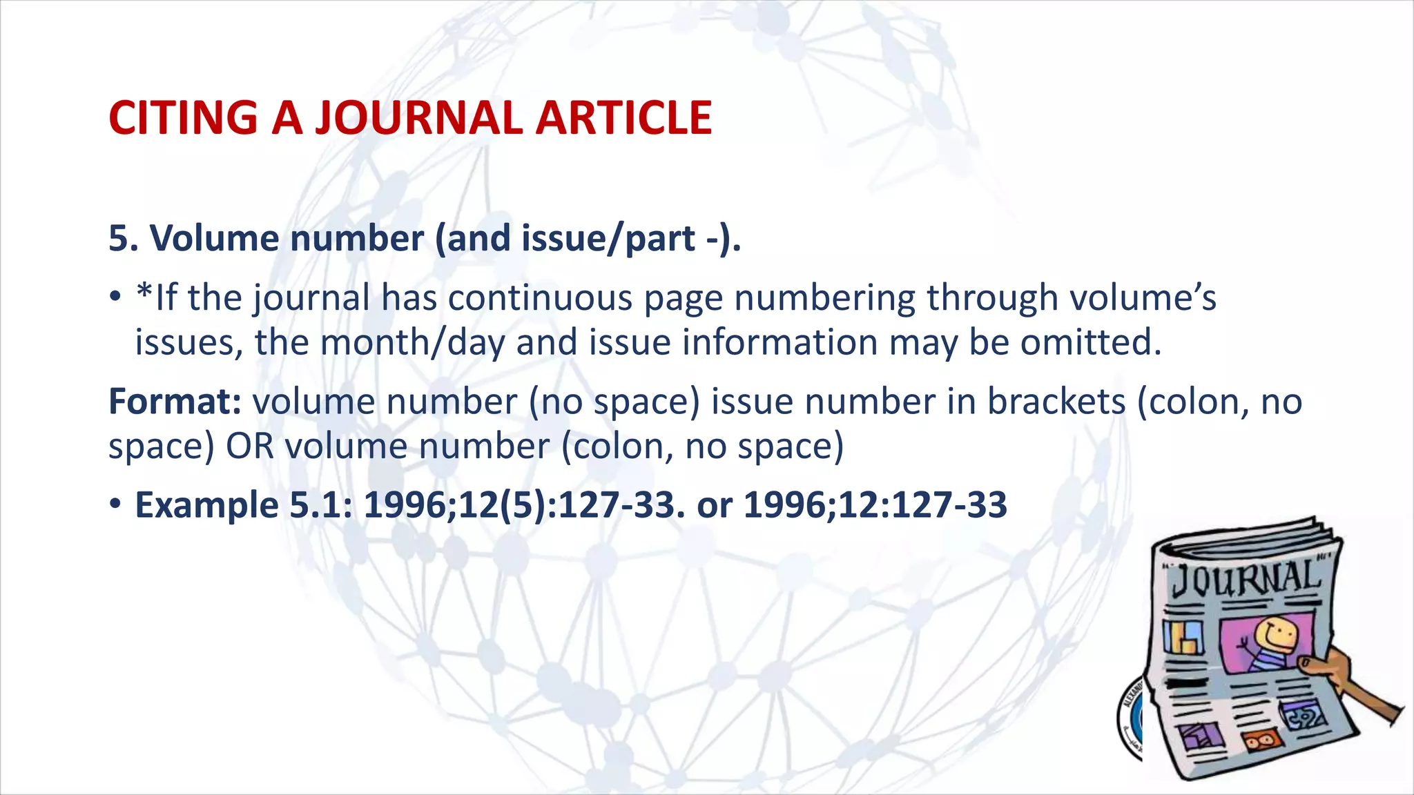 5. Volume number (and issue/part -).
• *If the journal has continuous page numbering through volume’s
issues, the month/day and issue information may be omitted.
Format: volume number (no space) issue number in brackets (colon, no
space) OR volume number (colon, no space)
• Example 5.1: 1996;12(5):127-33. or 1996;12:127-33
CITING A JOURNAL ARTICLE
 