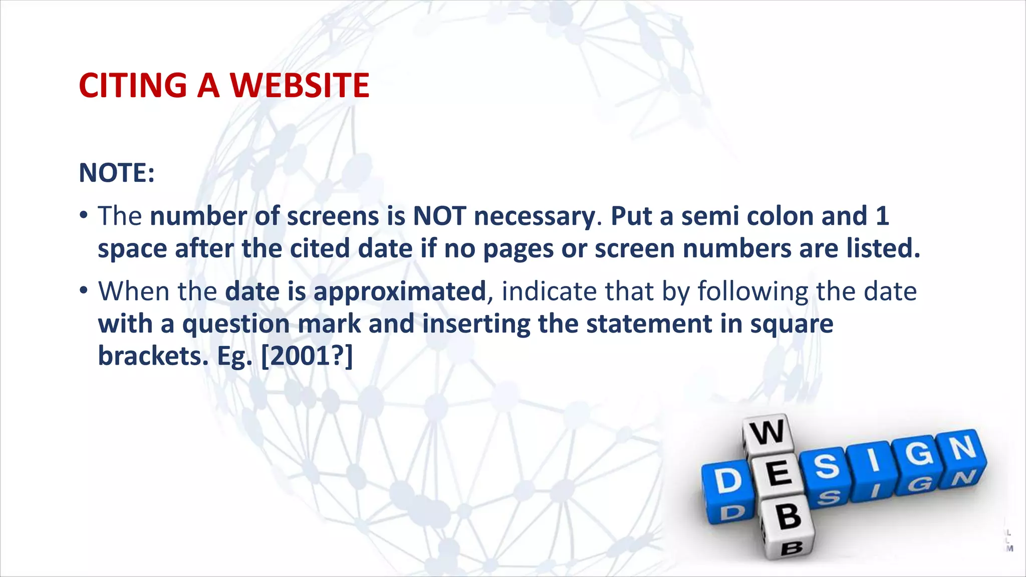 NOTE:
• The number of screens is NOT necessary. Put a semi colon and 1
space after the cited date if no pages or screen numbers are listed.
• When the date is approximated, indicate that by following the date
with a question mark and inserting the statement in square
brackets. Eg. [2001?]
CITING A WEBSITE
 