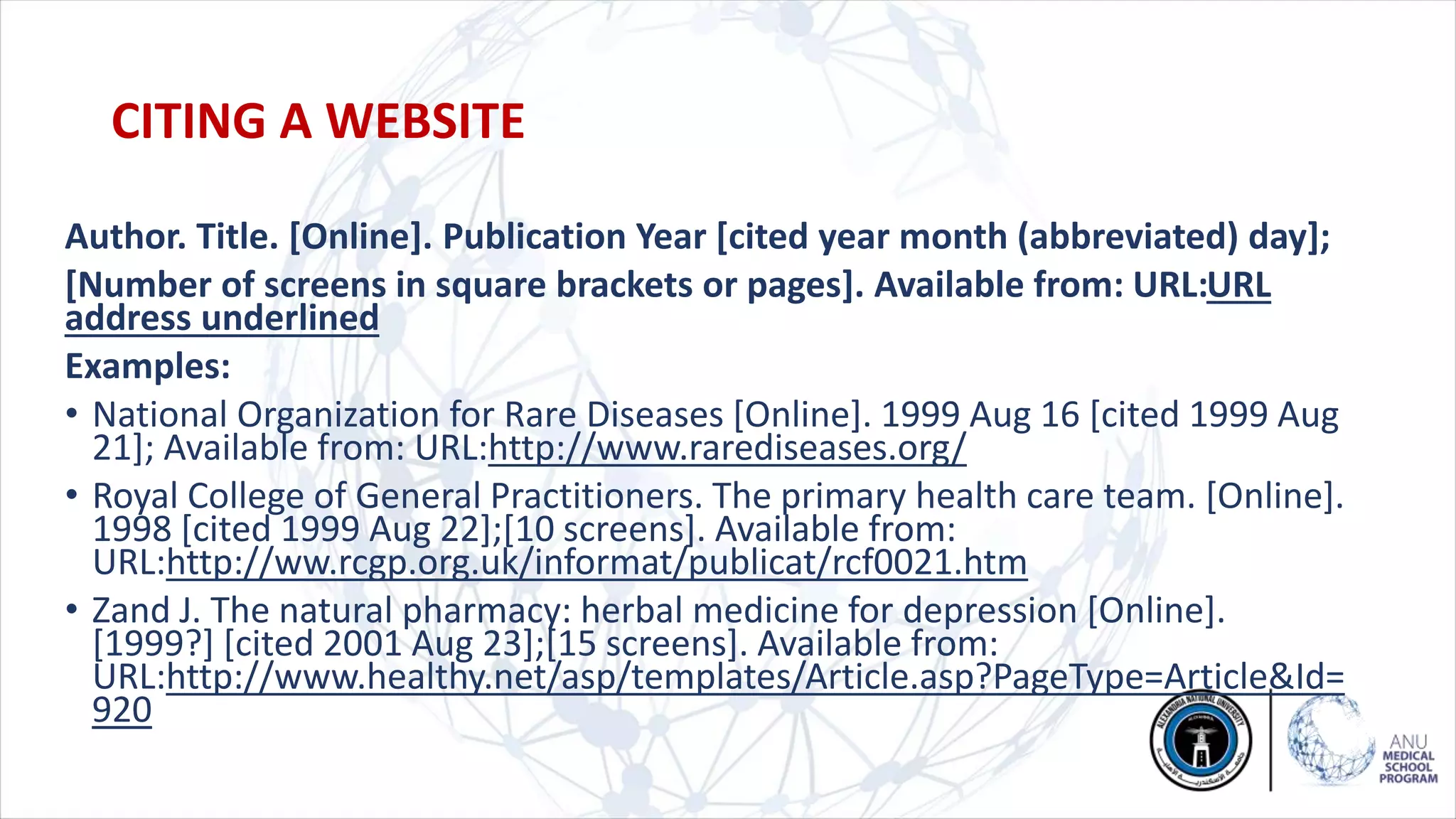Author. Title. [Online]. Publication Year [cited year month (abbreviated) day];
[Number of screens in square brackets or pages]. Available from: URL:URL
address underlined
Examples:
• National Organization for Rare Diseases [Online]. 1999 Aug 16 [cited 1999 Aug
21]; Available from: URL:http://www.rarediseases.org/
• Royal College of General Practitioners. The primary health care team. [Online].
1998 [cited 1999 Aug 22];[10 screens]. Available from:
URL:http://ww.rcgp.org.uk/informat/publicat/rcf0021.htm
• Zand J. The natural pharmacy: herbal medicine for depression [Online].
[1999?] [cited 2001 Aug 23];[15 screens]. Available from:
URL:http://www.healthy.net/asp/templates/Article.asp?PageType=Article&Id=
920
CITING A WEBSITE
 