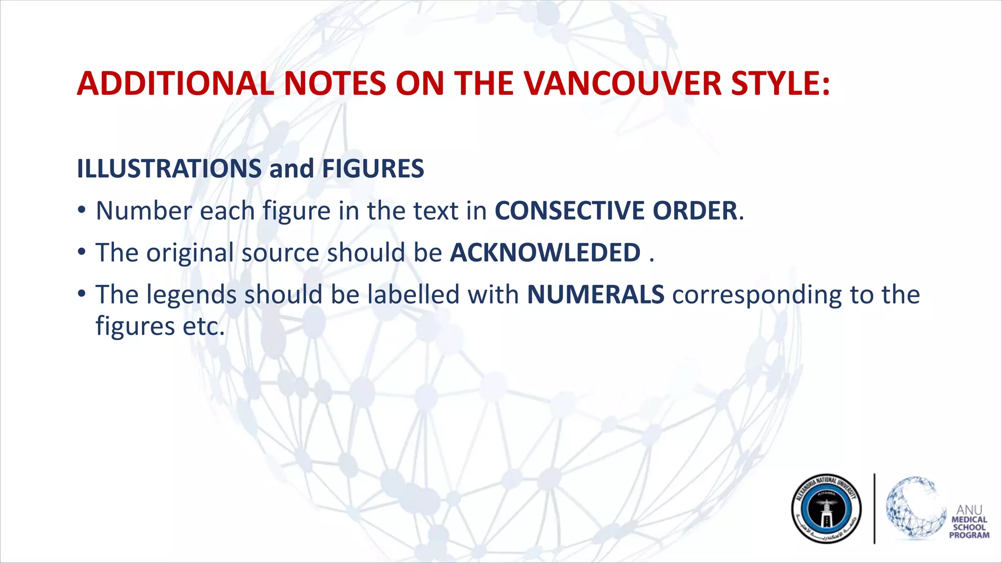ILLUSTRATIONS and FIGURES
• Number each figure in the text in CONSECTIVE ORDER.
• The original source should be ACKNOWLEDED .
• The legends should be labelled with NUMERALS corresponding to the
figures etc.
ADDITIONAL NOTES ON THE VANCOUVER STYLE:
 