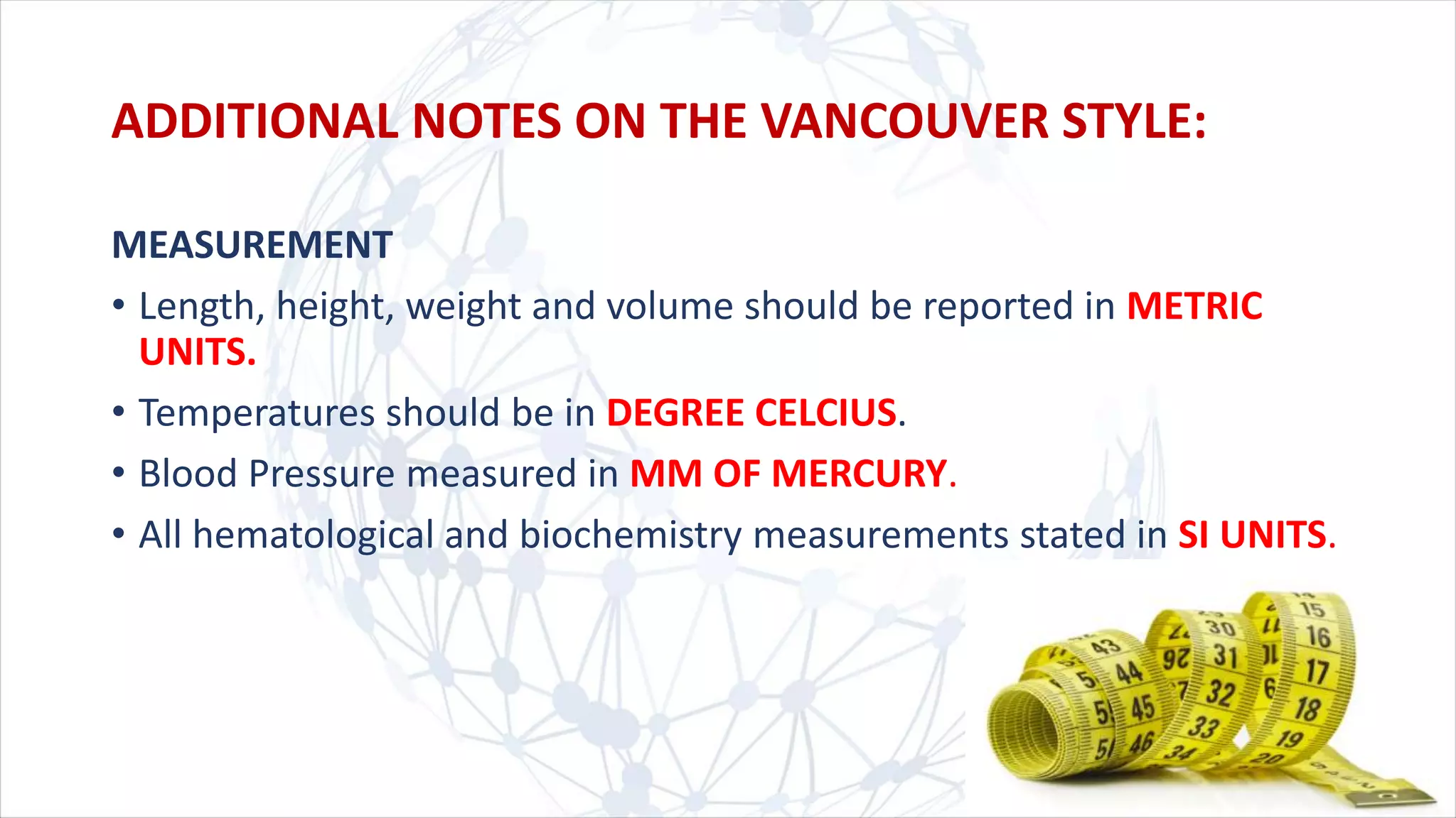 MEASUREMENT
• Length, height, weight and volume should be reported in METRIC
UNITS.
• Temperatures should be in DEGREE CELCIUS.
• Blood Pressure measured in MM OF MERCURY.
• All hematological and biochemistry measurements stated in SI UNITS.
ADDITIONAL NOTES ON THE VANCOUVER STYLE:
 