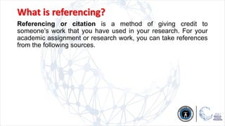 What is referencing?
Referencing or citation is a method of giving credit to
someone’s work that you have used in your research. For your
academic assignment or research work, you can take references
from the following sources.
 