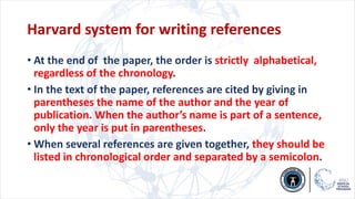 Harvard system for writing references
• At the end of the paper, the order is strictly alphabetical,
regardless of the chronology.
• In the text of the paper, references are cited by giving in
parentheses the name of the author and the year of
publication. When the author’s name is part of a sentence,
only the year is put in parentheses.
• When several references are given together, they should be
listed in chronological order and separated by a semicolon.
 