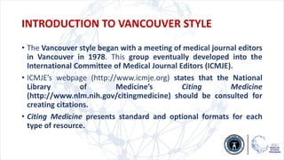 INTRODUCTION TO VANCOUVER STYLE
• The Vancouver style began with a meeting of medical journal editors
in Vancouver in 1978. This group eventually developed into the
International Committee of Medical Journal Editors (ICMJE).
• ICMJE’s webpage (http://www.icmje.org) states that the National
Library of Medicine’s Citing Medicine
(http://www.nlm.nih.gov/citingmedicine) should be consulted for
creating citations.
• Citing Medicine presents standard and optional formats for each
type of resource.
 