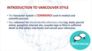 • The Vancouver System is COMMONLY used in medical and
scientific journals.
• Your reference list should identify references cited (eg. book, journal
article, pamphlet, internet site, cassette tape or film) in sufficient
detail so that others may locate and consult your references.
INTRODUCTION TO VANCOUVER STYLE
 
