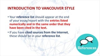 • Your reference list should appear at the end
of your essay/report with the entries listed
numerically and in the same order that they
have been cited in the text.
• If you have cited sources from the Internet,
these should be in your reference list.
INTRODUCTION TO VANCOUVER STYLE
 