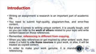 Introduction
• Writing an assignment/ a research is an important part of academic
life.
• You need to submit high-quality, plagiarism-free, and error-free
content.
• But when it comes to writing unique content, it is usually tough, and
so you can refer to the work of others related to your topic and write
content based on those references.
• Remember, referencing is different from copying.
• When you take references or get inspired by other writers’ work, then
make it a habit to cite those sources in your work, or else, it will be
treated as copied content.
• In order to make your work genuine, it is mandatory to do
referencing.
 