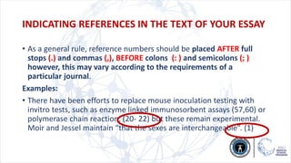 • As a general rule, reference numbers should be placed AFTER full
stops (.) and commas (,), BEFORE colons (: ) and semicolons (; )
however, this may vary according to the requirements of a
particular journal.
Examples:
• There have been efforts to replace mouse inoculation testing with
invitro tests, such as enzyme linked immunosorbent assays (57,60) or
polymerase chain reaction, (20- 22) but these remain experimental.
Moir and Jessel maintain “that the sexes are interchangeable”. (1)
INDICATING REFERENCES IN THE TEXT OF YOUR ESSAY
 