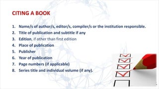1. Name/s of author/s, editor/s, compiler/s or the institution responsible.
2. Title of publication and subtitle if any
3. Edition, if other than first edition
4. Place of publication
5. Publisher
6. Year of publication
7. Page numbers (if applicable)
8. Series title and individual volume (if any).
CITING A BOOK
 