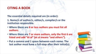 CITING A BOOK
The essential details required are (in order):
1. Name/s of author/s, editor/s, compiler/s or the
institution responsible.
• Where there are 6 or less authors you must list all
authors.
• Where there are 7 or more authors, only the first 6 are
listed and add “et al” (et al means “and others”).
• Put a comma and 1 space between each name. The
last author must have a full-stop after their initial(s).
 