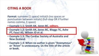 CITING A BOOK
Format: surname (1 space) initial/s (no spaces or
punctuation between initials) (full-stop OR if further
names comma, 1 space)
• Example 1.1: Smith AK, Jones BC, editors.
• Example 1.2: Smith AK, Jones BC, Bloggs TC, Ashe
PT, Fauci AS, Wilson JD et al.
• Example 1.3: The Cardiac Society of Australia and
New Zealand.
• Example 1.4: When no author is given “Anonymous”
or “Anon” is unnecessary. Us the title of the article
or book.
 