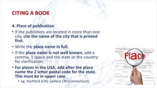 4. Place of publication
• If the publishers are located in more than one
city, cite the name of the city that is printed
first.
• Write the place name in full.
• If the place name is not well known, add a
comma, 1 space and the state or the country
for clarification.
• For places in the USA, add after the place
name the 2 letter postal code for the state.
This must be in upper case
• eg. Hartford (CN): (where CN=Connecticut).
CITING A BOOK
 