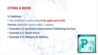 5. Publisher
• The publisher’s name should be spelt out in full.
Format: publisher (semi-colon, 1 space)
• Example 5.1: Australian Government Publishing Service;
• Example 5.2: Raven Press;
• Example 5.3: Williams & Wilkins;
CITING A BOOK
 