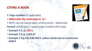 7. Page numbers (if applicable).
• Abbreviate the word page to “p.”.
• NOTE: do not repeat digits unnecessarily – abbreviate.
Format: p (full-stop, 1 space) page numbers (full-stop).
• Example 7.1: p. 122-9.
• Example 7.2: p. 1129-57.
• Example 7.3:p.333,338,340-5. (when article not on continuous
pages)
CITING A BOOK
 
