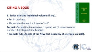 8. Series title and individual volume (if any).
• Put in brackets.
• Abbreviate the word volume to “vol”.
Format: (Series title (semi-colon, 1 space) vol (1 space) volume
number) full stop outside brackets
• Example 8.1: (Annals of the New York academy of sciences; vol 288).
CITING A BOOK
 