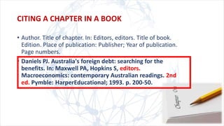 CITING A CHAPTER IN A BOOK
• Author. Title of chapter. In: Editors, editors. Title of book.
Edition. Place of publication: Publisher; Year of publication.
Page numbers.
• Daniels PJ. Australia's foreign debt: searching for the
benefits. In: Maxwell PA, Hopkins S, editors.
Macroeconomics: contemporary Australian readings. 2nd
ed. Pymble: HarperEducational; 1993. p. 200-50.
 