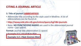 3. Title of journal (ABBREVATIED).
• Abbreviate title according to the style used in Medline. A list of
abbreviations can be found at:
• http://www.ncbi.nlm.nih.gov/entrez/query.fcgi?db=journals
• Note: NO PUNCTATIONS MARKS are used in the abbreviated journal
name – just spaces.
Format: journal title abbreviation (1 space)
• Example 3.1: J Acad Nutr Diet
• Example 3.2: J Nutr Environ Med
CITING A JOURNAL ARTICLE
 