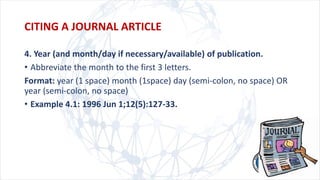 4. Year (and month/day if necessary/available) of publication.
• Abbreviate the month to the first 3 letters.
Format: year (1 space) month (1space) day (semi-colon, no space) OR
year (semi-colon, no space)
• Example 4.1: 1996 Jun 1;12(5):127-33.
CITING A JOURNAL ARTICLE
 