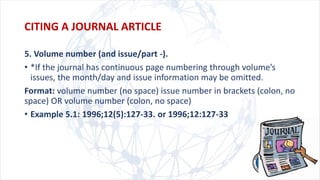 5. Volume number (and issue/part -).
• *If the journal has continuous page numbering through volume’s
issues, the month/day and issue information may be omitted.
Format: volume number (no space) issue number in brackets (colon, no
space) OR volume number (colon, no space)
• Example 5.1: 1996;12(5):127-33. or 1996;12:127-33
CITING A JOURNAL ARTICLE
 