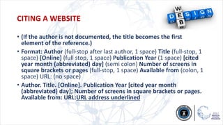 CITING A WEBSITE
• (If the author is not documented, the title becomes the first
element of the reference.)
• Format: Author (full-stop after last author, 1 space) Title (full-stop, 1
space) [Online] (full stop, 1 space) Publication Year (1 space) [cited
year month (abbreviated) day] (semi colon) Number of screens in
square brackets or pages (full-stop, 1 space) Available from (colon, 1
space) URL: (no space)
• Author. Title. [Online]. Publication Year [cited year month
(abbreviated) day]; Number of screens in square brackets or pages.
Available from: URL:URL address underlined
 