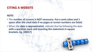 NOTE:
• The number of screens is NOT necessary. Put a semi colon and 1
space after the cited date if no pages or screen numbers are listed.
• When the date is approximated, indicate that by following the date
with a question mark and inserting the statement in square
brackets. Eg. [2001?]
CITING A WEBSITE
 
