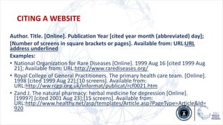 Author. Title. [Online]. Publication Year [cited year month (abbreviated) day];
[Number of screens in square brackets or pages]. Available from: URL:URL
address underlined
Examples:
• National Organization for Rare Diseases [Online]. 1999 Aug 16 [cited 1999 Aug
21]; Available from: URL:http://www.rarediseases.org/
• Royal College of General Practitioners. The primary health care team. [Online].
1998 [cited 1999 Aug 22];[10 screens]. Available from:
URL:http://ww.rcgp.org.uk/informat/publicat/rcf0021.htm
• Zand J. The natural pharmacy: herbal medicine for depression [Online].
[1999?] [cited 2001 Aug 23];[15 screens]. Available from:
URL:http://www.healthy.net/asp/templates/Article.asp?PageType=Article&Id=
920
CITING A WEBSITE
 