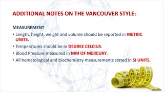 MEASUREMENT
• Length, height, weight and volume should be reported in METRIC
UNITS.
• Temperatures should be in DEGREE CELCIUS.
• Blood Pressure measured in MM OF MERCURY.
• All hematological and biochemistry measurements stated in SI UNITS.
ADDITIONAL NOTES ON THE VANCOUVER STYLE:
 