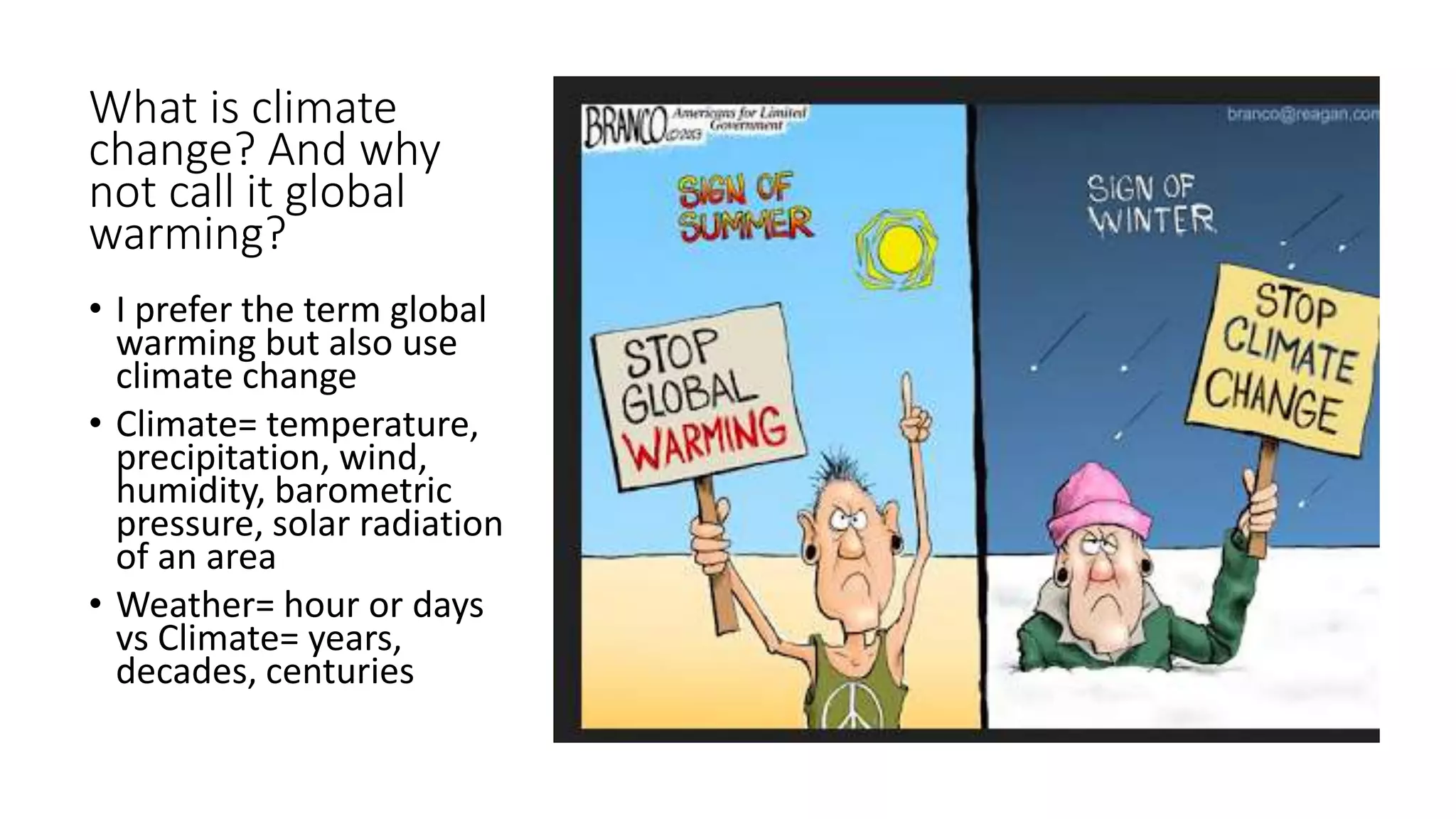 What is climate
change? And why
not call it global
warming?
• I prefer the term global
warming but also use
climate change
• Climate= temperature,
precipitation, wind,
humidity, barometric
pressure, solar radiation
of an area
• Weather= hour or days
vs Climate= years,
decades, centuries
 