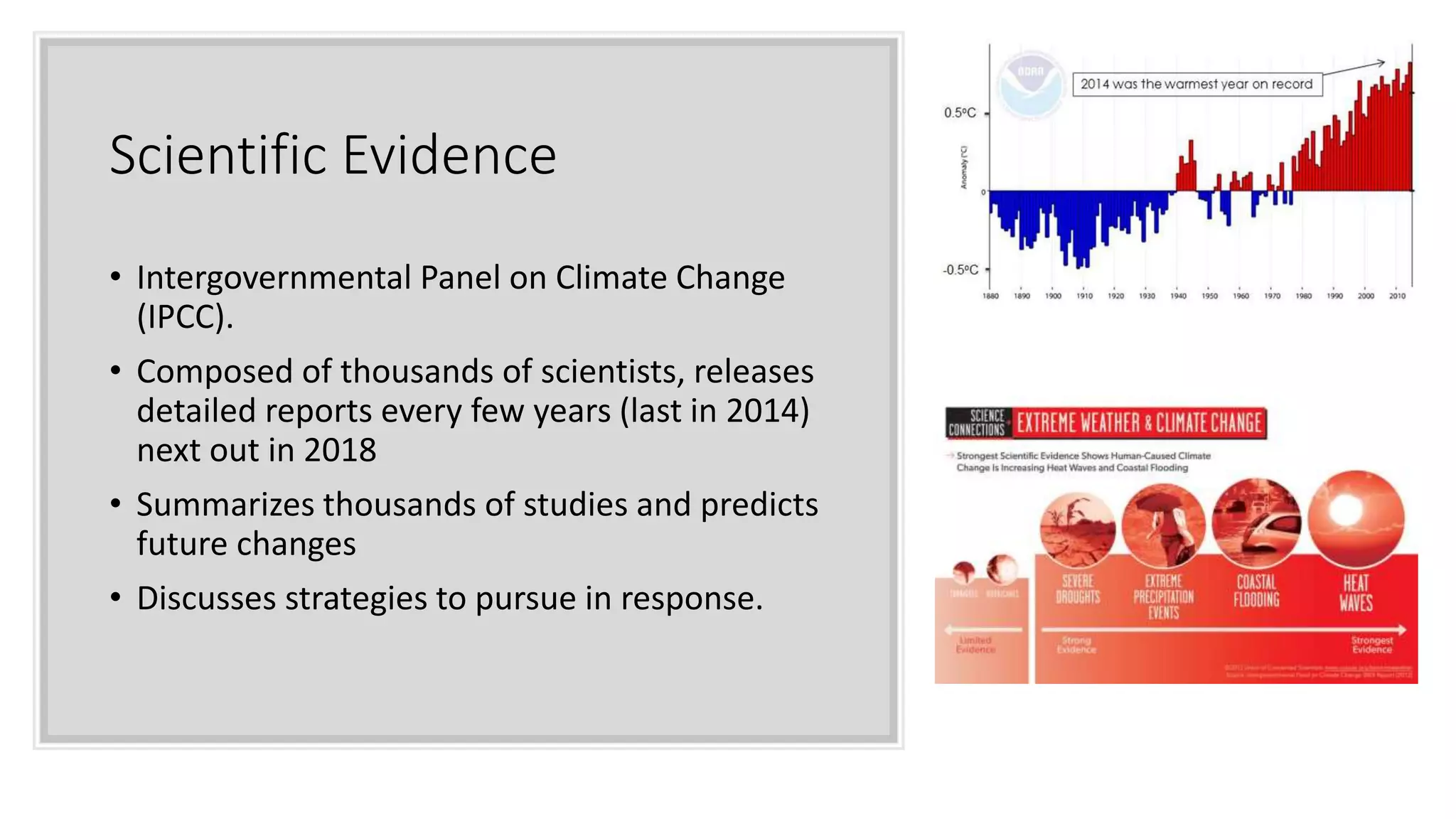 Scientific Evidence
• Intergovernmental Panel on Climate Change
(IPCC).
• Composed of thousands of scientists, releases
detailed reports every few years (last in 2014)
next out in 2018
• Summarizes thousands of studies and predicts
future changes
• Discusses strategies to pursue in response.
 