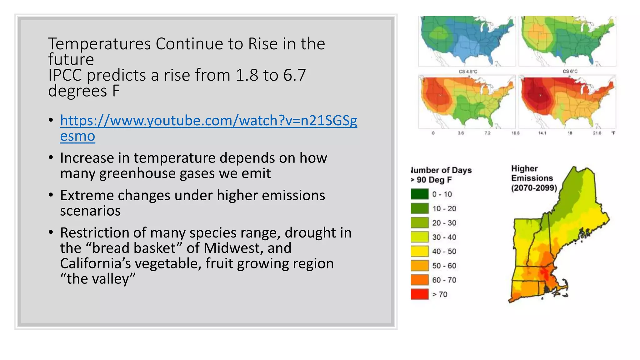 Temperatures Continue to Rise in the
future
IPCC predicts a rise from 1.8 to 6.7
degrees F
• https://www.youtube.com/watch?v=n21SGSg
esmo
• Increase in temperature depends on how
many greenhouse gases we emit
• Extreme changes under higher emissions
scenarios
• Restriction of many species range, drought in
the “bread basket” of Midwest, and
California’s vegetable, fruit growing region
“the valley”
 