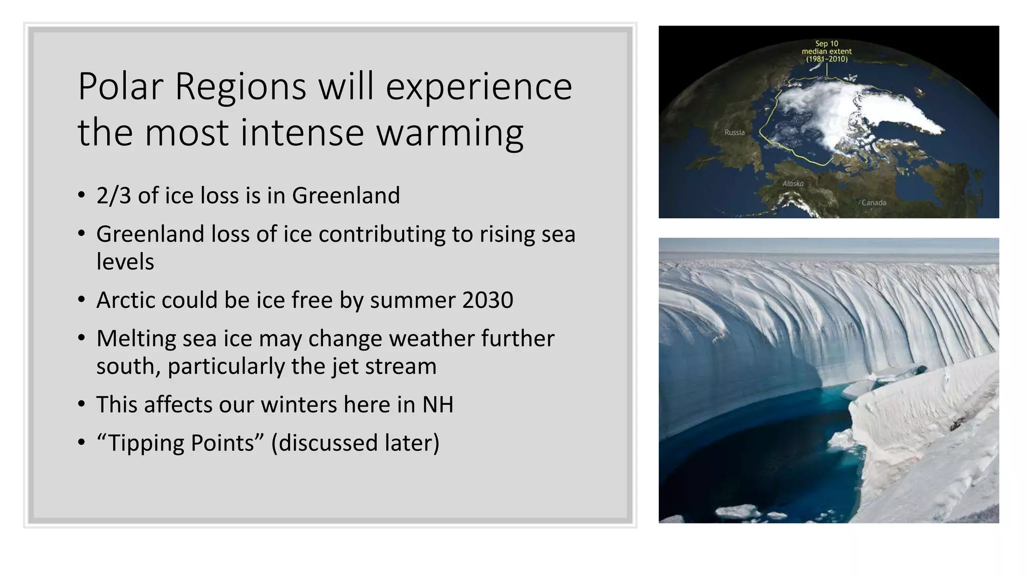 Polar Regions will experience
the most intense warming
• 2/3 of ice loss is in Greenland
• Greenland loss of ice contributing to rising sea
levels
• Arctic could be ice free by summer 2030
• Melting sea ice may change weather further
south, particularly the jet stream
• This affects our winters here in NH
• “Tipping Points” (discussed later)
 
