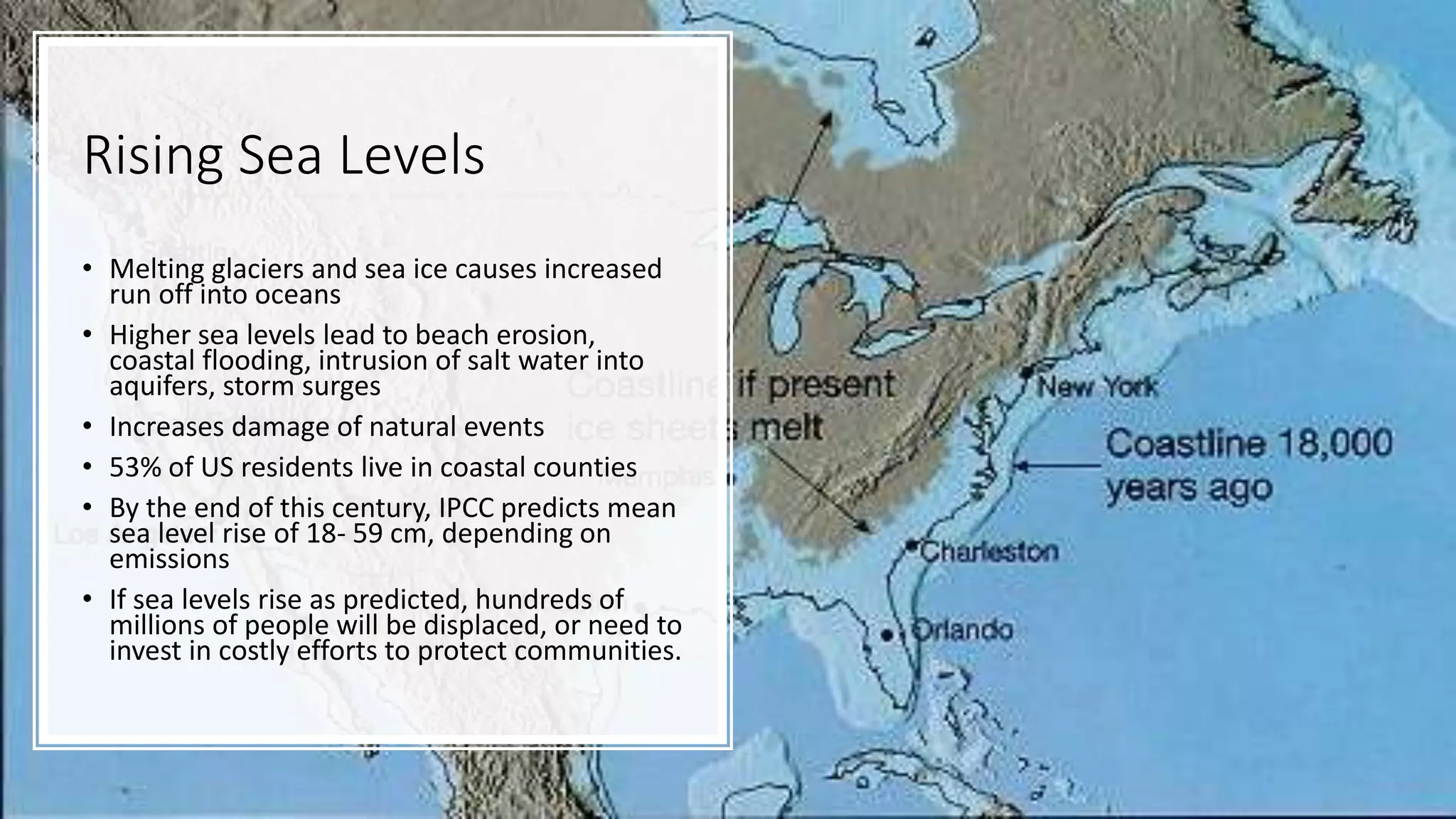 Rising Sea Levels
• Melting glaciers and sea ice causes increased
run off into oceans
• Higher sea levels lead to beach erosion,
coastal flooding, intrusion of salt water into
aquifers, storm surges
• Increases damage of natural events
• 53% of US residents live in coastal counties
• By the end of this century, IPCC predicts mean
sea level rise of 18- 59 cm, depending on
emissions
• If sea levels rise as predicted, hundreds of
millions of people will be displaced, or need to
invest in costly efforts to protect communities.
 