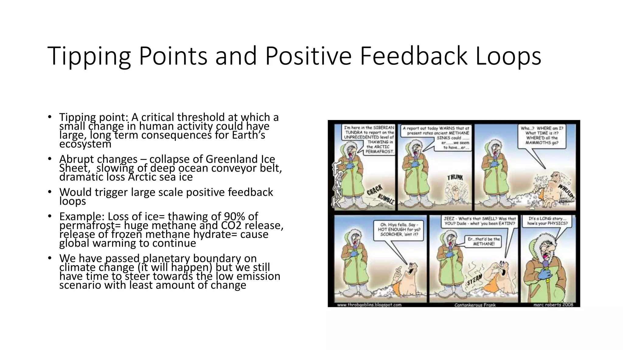 Tipping Points and Positive Feedback Loops
• Tipping point: A critical threshold at which a
small change in human activity could have
large, long term consequences for Earth’s
ecosystem
• Abrupt changes – collapse of Greenland Ice
Sheet, slowing of deep ocean conveyor belt,
dramatic loss Arctic sea ice
• Would trigger large scale positive feedback
loops
• Example: Loss of ice= thawing of 90% of
permafrost= huge methane and CO2 release,
release of frozen methane hydrate= cause
global warming to continue
• We have passed planetary boundary on
climate change (it will happen) but we still
have time to steer towards the low emission
scenario with least amount of change
 